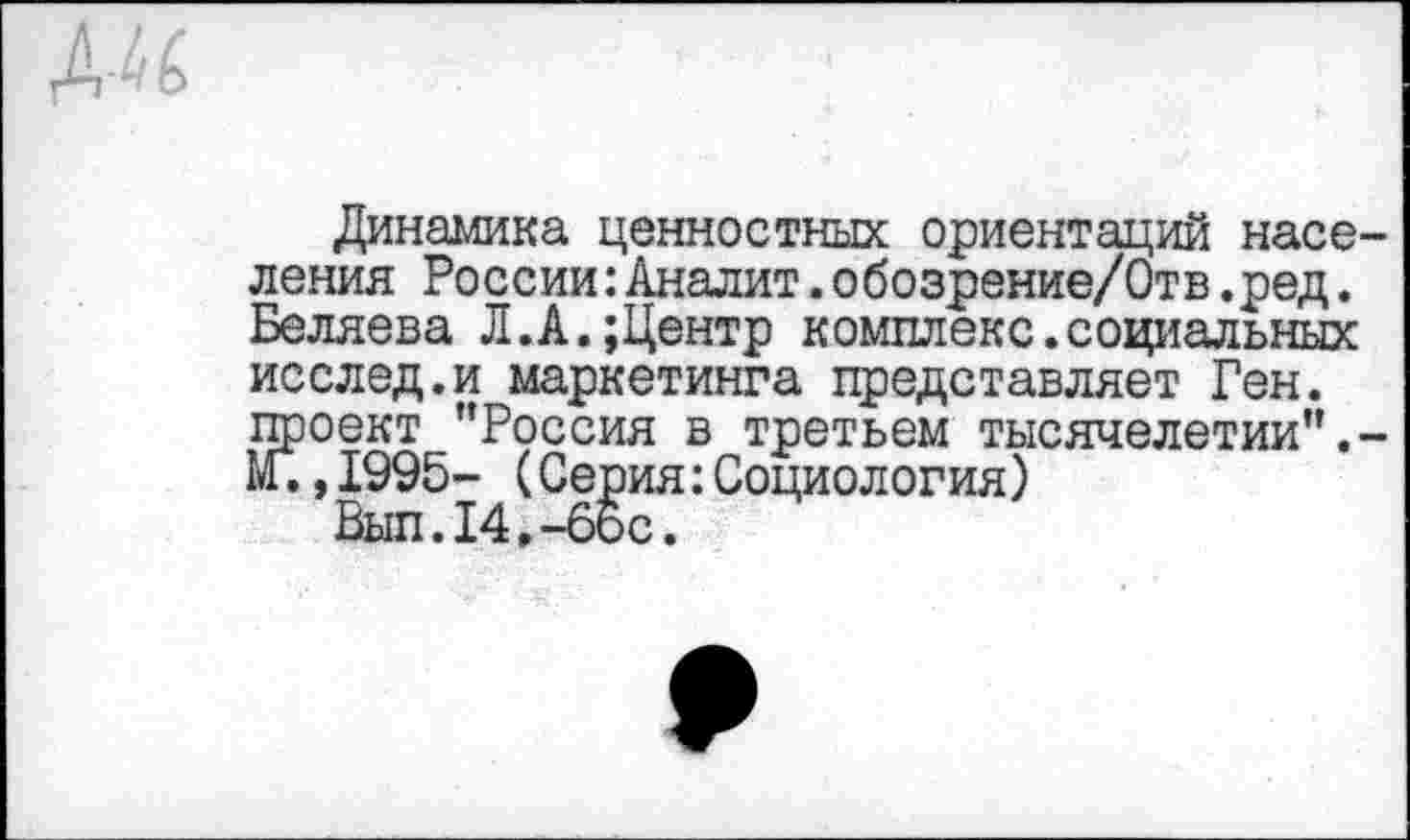 ﻿Динамика ценностных ориентаций насе ления России:Аналит.обозрение/Отв.ред. Беляева Л.А.;Центр комплекс.социальных исслед.и маркетинга представляет Ген. проект "Россия в третьем тысячелетии". М.,1995- (Серия:Социология)
Был.14,-бос.